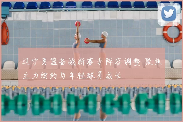 辽宁男篮备战新赛季阵容调整 聚焦主力续约与年轻球员成长