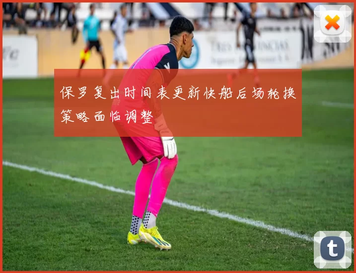 保罗复出时间表更新快船后场轮换策略面临调整