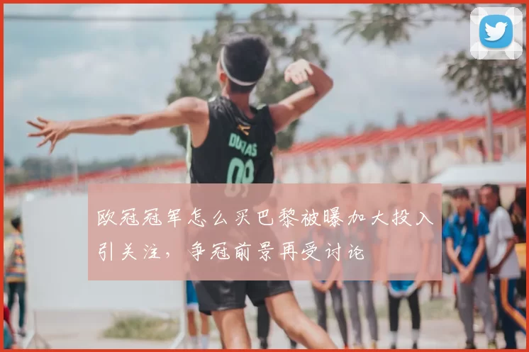 欧冠冠军怎么买巴黎被曝加大投入引关注，争冠前景再受讨论