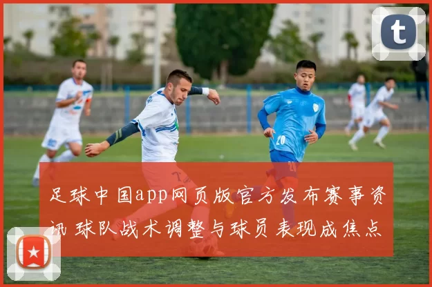 足球中国app网页版官方发布赛事资讯 球队战术调整与球员表现成焦点