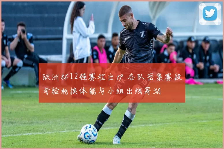 欧洲杯12强赛程出炉 各队密集赛段考验轮换体能与小组出线筹划