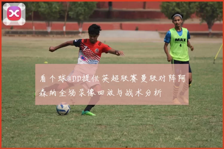 看个球app提供英超联赛曼联对阵阿森纳全场录像回放与战术分析