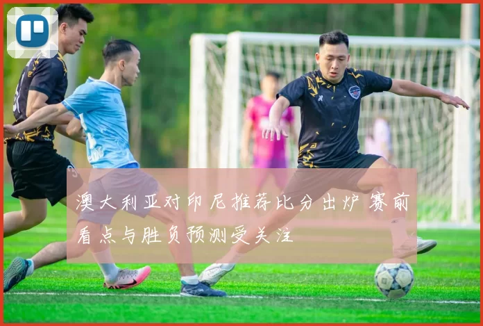 澳大利亚对印尼推荐比分出炉 赛前看点与胜负预测受关注