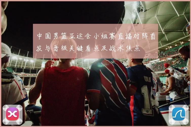 中国男篮亚运会小组赛直播对阵首发与晋级关键看点及战术焦点