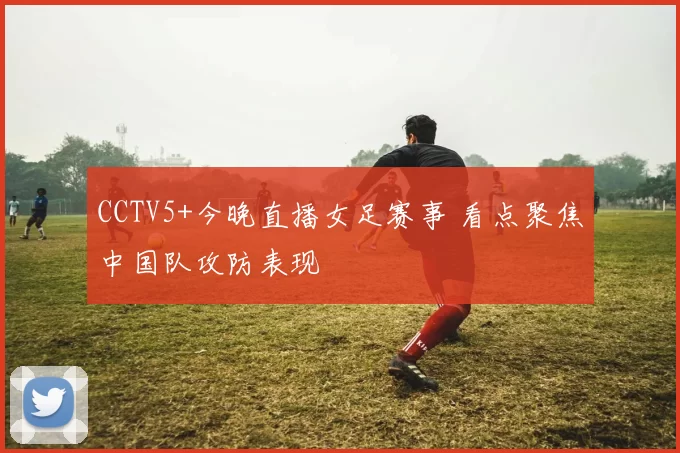 CCTV5+今晚直播女足赛事 看点聚焦中国队攻防表现