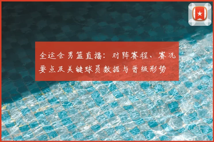 全运会男篮直播:对阵赛程、赛况要点及关键球员数据与晋级形势