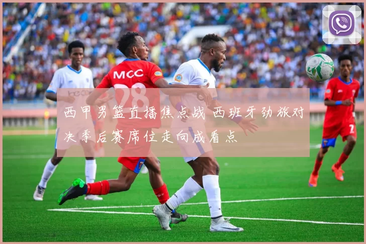 西甲男篮直播焦点战 西班牙劲旅对决季后赛席位走向成看点