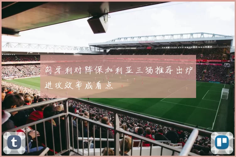 匈牙利对阵保加利亚三场推荐出炉进攻效率成看点