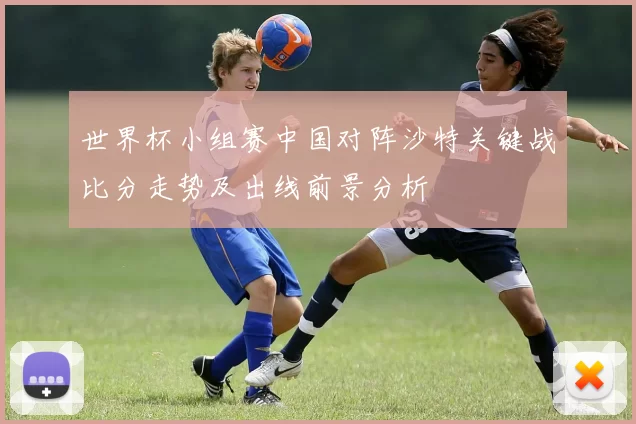 世界杯小组赛中国对阵沙特关键战比分走势及出线前景分析