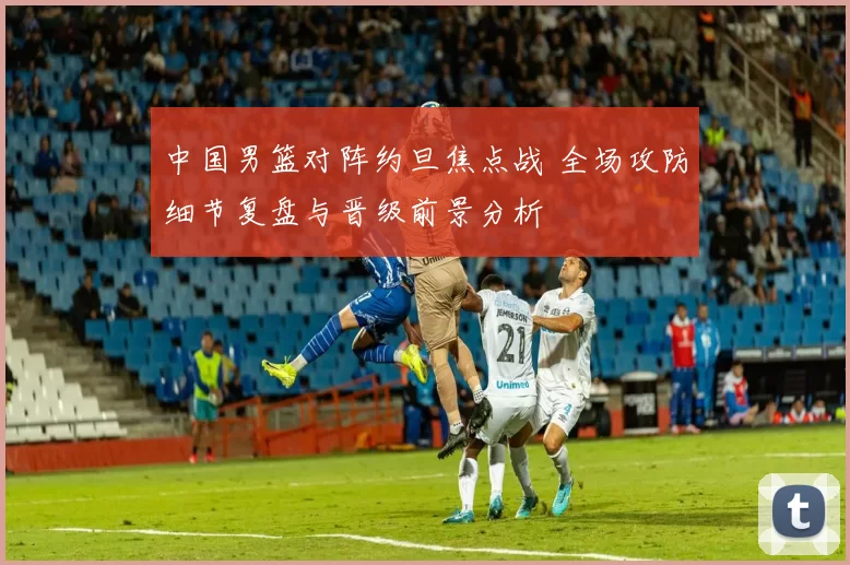 中国男篮对阵约旦焦点战 全场攻防细节复盘与晋级前景分析