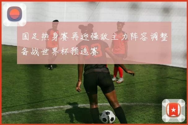 国足热身赛再迎强敌主力阵容调整备战世界杯预选赛