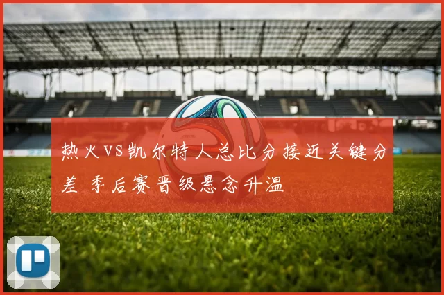 热火vs凯尔特人总比分接近关键分差 季后赛晋级悬念升温