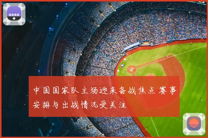 中国国家队主场迎来备战焦点 赛事安排与出战情况受关注