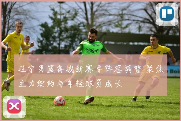 辽宁男篮备战新赛季阵容调整 聚焦主力续约与年轻球员成长