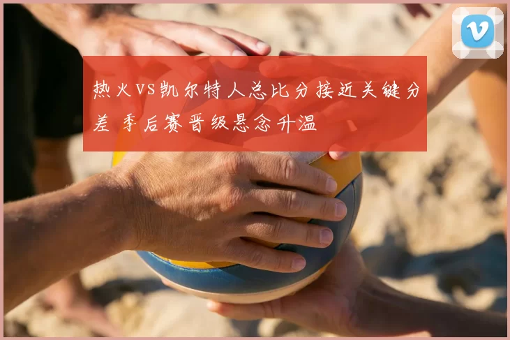 热火vs凯尔特人总比分接近关键分差 季后赛晋级悬念升温