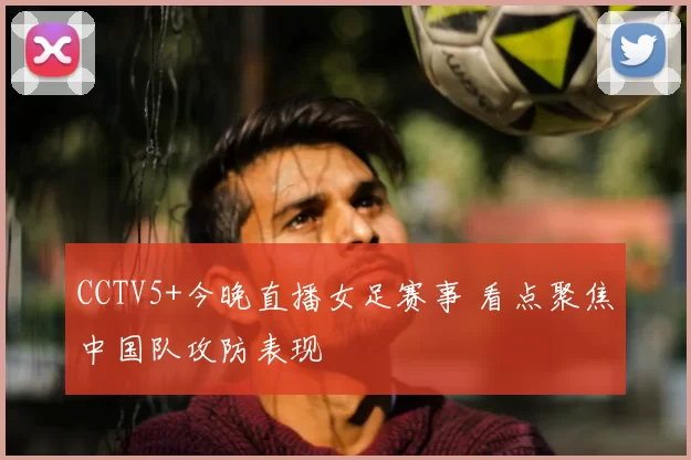 CCTV5+今晚直播女足赛事 看点聚焦中国队攻防表现