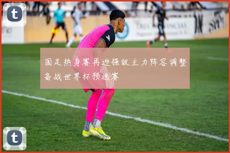 国足热身赛再迎强敌主力阵容调整备战世界杯预选赛