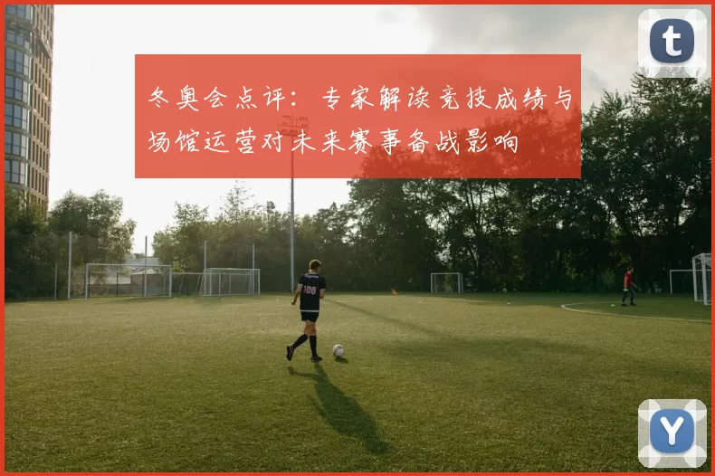冬奥会点评：专家解读竞技成绩与场馆运营对未来赛事备战影响