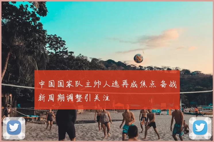 中国国家队主帅人选再成焦点 备战新周期调整引关注