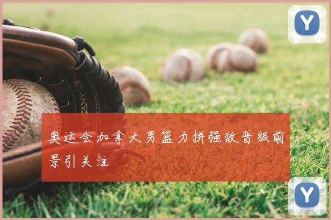 奥运会加拿大男篮力拼强敌晋级前景引关注