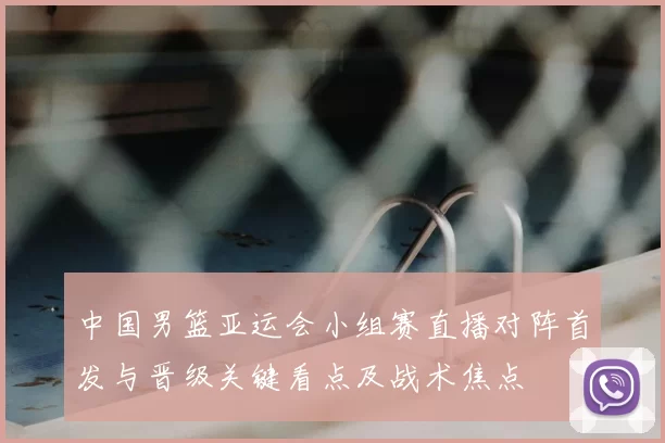 中国男篮亚运会小组赛直播对阵首发与晋级关键看点及战术焦点
