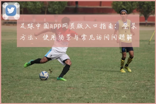 足球中国app网页版入口指南：登录方法、使用场景与常见访问问题解析