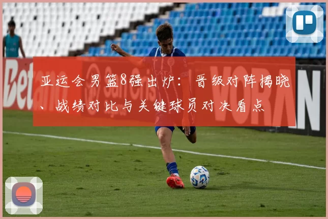 亚运会男篮8强出炉:晋级对阵揭晓、战绩对比与关键球员对决看点