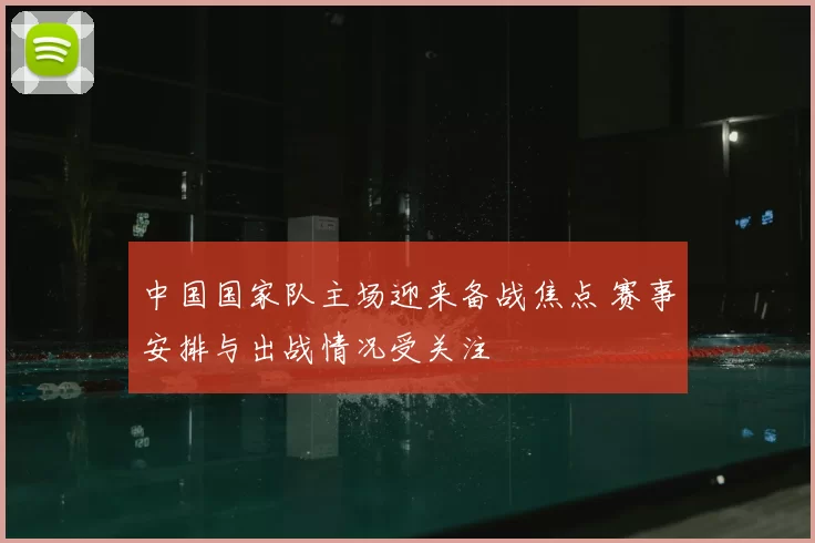 中国国家队主场迎来备战焦点 赛事安排与出战情况受关注