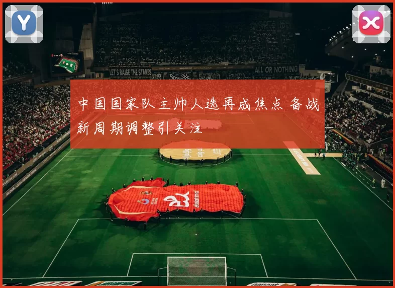 中国国家队主帅人选再成焦点 备战新周期调整引关注