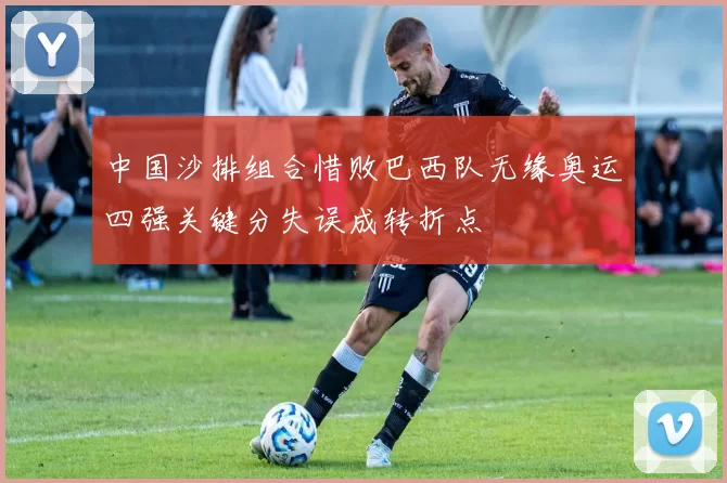 中国沙排组合惜败巴西队无缘奥运四强关键分失误成转折点