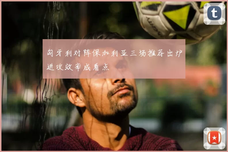 匈牙利对阵保加利亚三场推荐出炉进攻效率成看点
