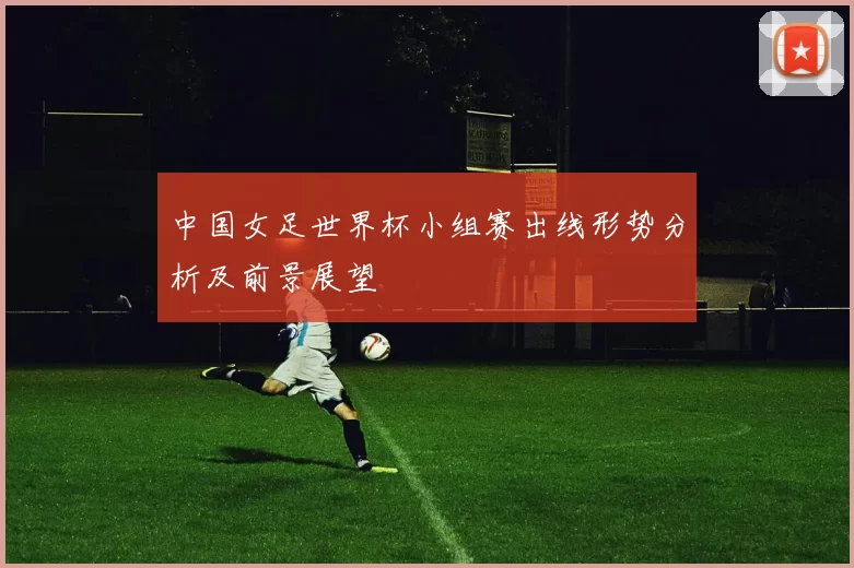 中国女足世界杯小组赛出线形势分析及前景展望