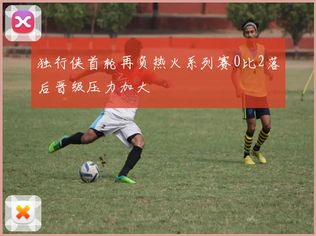 独行侠首轮再负热火系列赛0比2落后晋级压力加大