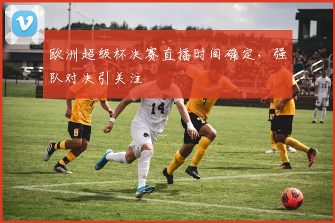 欧洲超级杯决赛直播时间确定，强队对决引关注