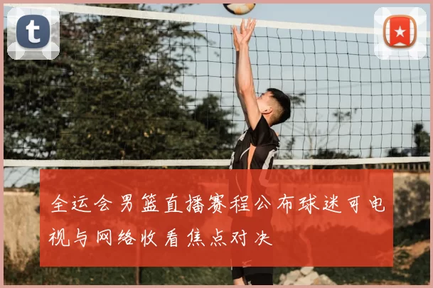 全运会男篮直播赛程公布球迷可电视与网络收看焦点对决