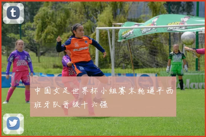中国女足世界杯小组赛末轮逼平西班牙队晋级十六强