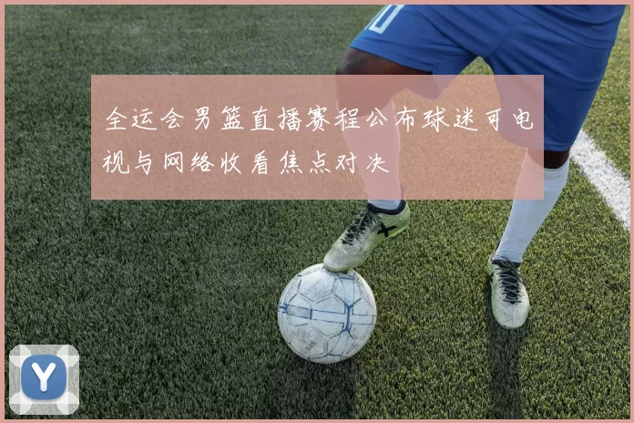 全运会男篮直播赛程公布球迷可电视与网络收看焦点对决