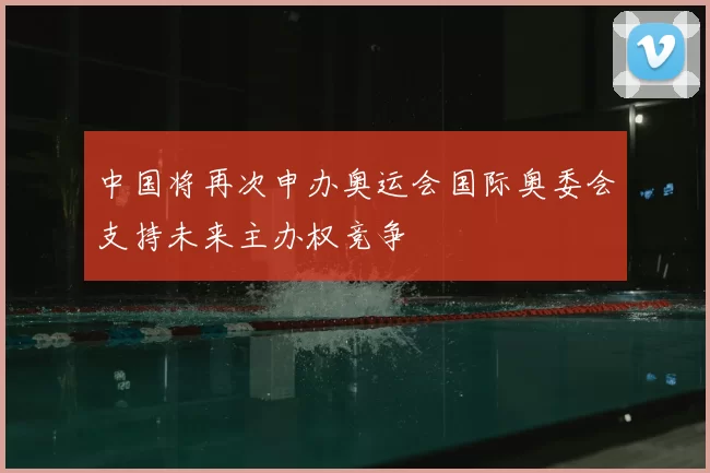 中国将再次申办奥运会国际奥委会支持未来主办权竞争