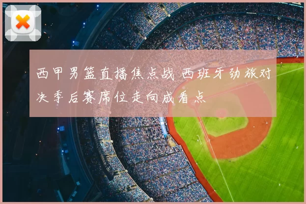 西甲男篮直播焦点战 西班牙劲旅对决季后赛席位走向成看点