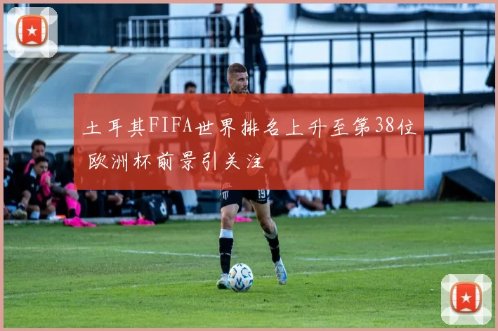 土耳其FIFA世界排名上升至第38位 欧洲杯前景引关注
