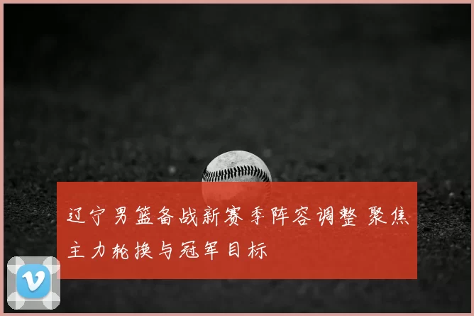 辽宁男篮备战新赛季阵容调整 聚焦主力轮换与冠军目标