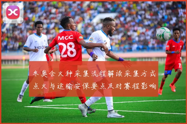 冬奥会火种采集流程解读采集方式点火与运输安保要点及对赛程影响