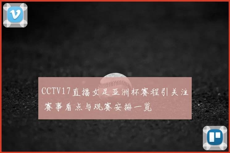 CCTV17直播女足亚洲杯赛程引关注 赛事看点与观赛安排一览