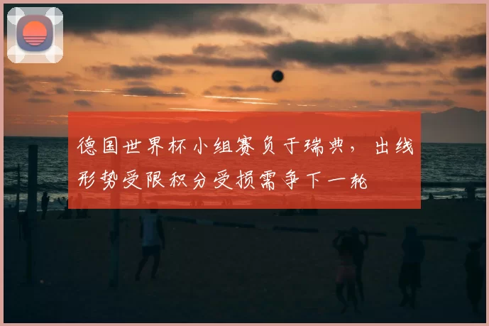 德国世界杯小组赛负于瑞典，出线形势受限积分受损需争下一轮