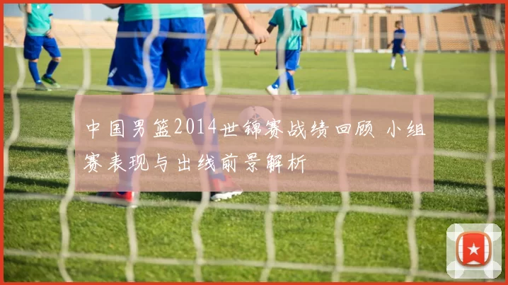 中国男篮2014世锦赛战绩回顾 小组赛表现与出线前景解析