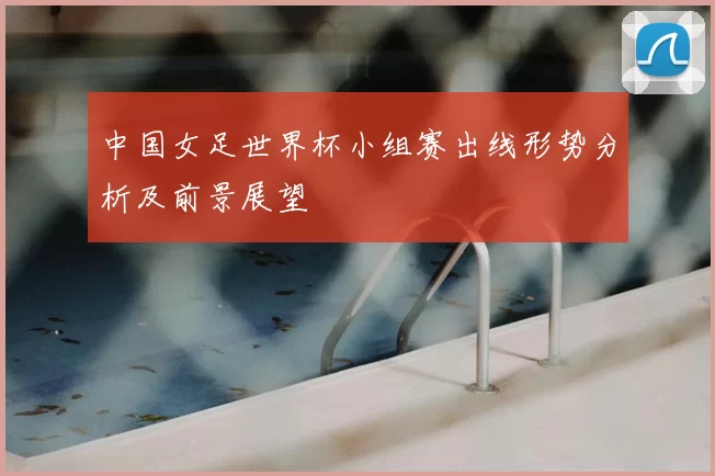 中国女足世界杯小组赛出线形势分析及前景展望