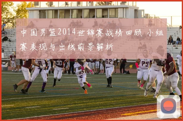 中国男篮2014世锦赛战绩回顾 小组赛表现与出线前景解析