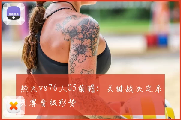 热火vs76人G5前瞻：关键战决定系列赛晋级形势
