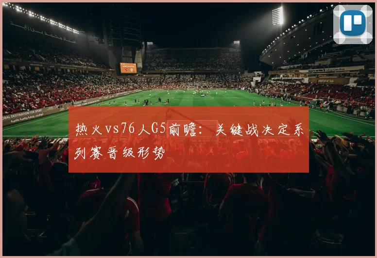 热火vs76人G5前瞻：关键战决定系列赛晋级形势