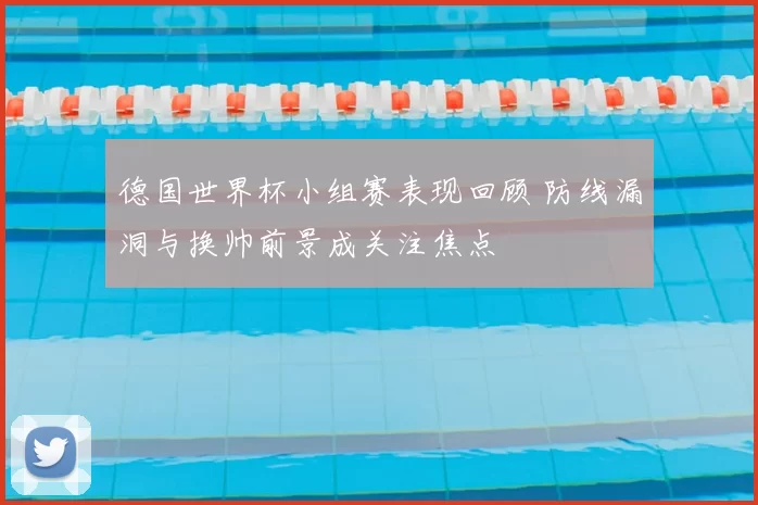 德国世界杯小组赛表现回顾 防线漏洞与换帅前景成关注焦点